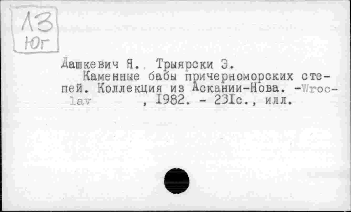 ﻿Юг і
Дашкевич Я. Трыярски Э.
Каменные бабы причерноморских степей. Коллекция из лскании-Нова. - roc-lav , 1982. - 231с., илл.